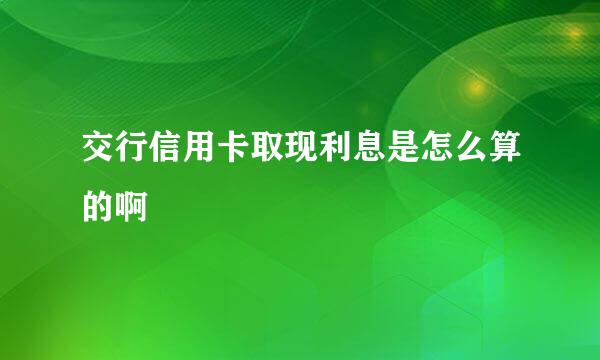 交行信用卡取现利息是怎么算的啊