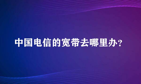 中国电信的宽带去哪里办？