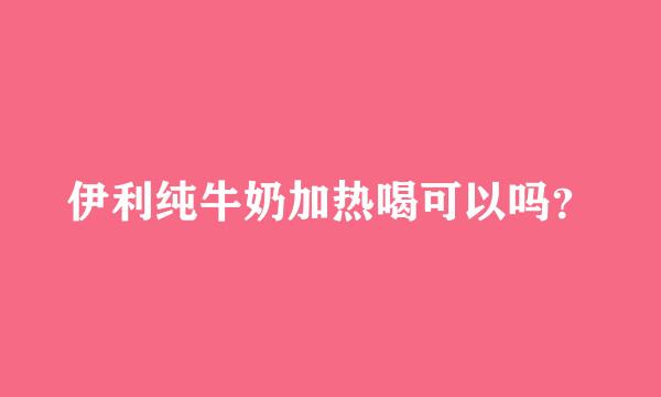 伊利纯牛奶加热喝可以吗？