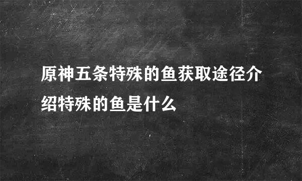 原神五条特殊的鱼获取途径介绍特殊的鱼是什么