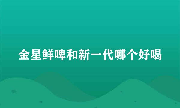 金星鲜啤和新一代哪个好喝