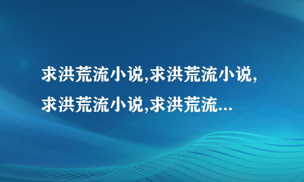 求洪荒流小说,求洪荒流小说,求洪荒流小说,求洪荒流小说,求洪荒流小说,~~~~麻烦大家说点出来~~~