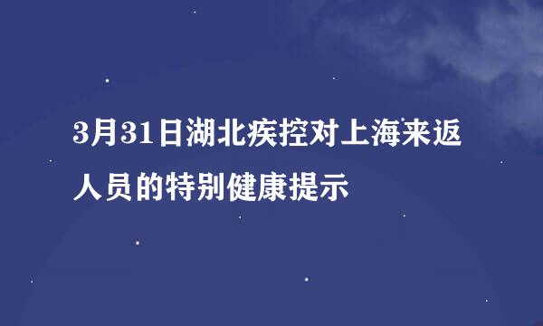 3月31日湖北疾控对上海来返人员的特别健康提示