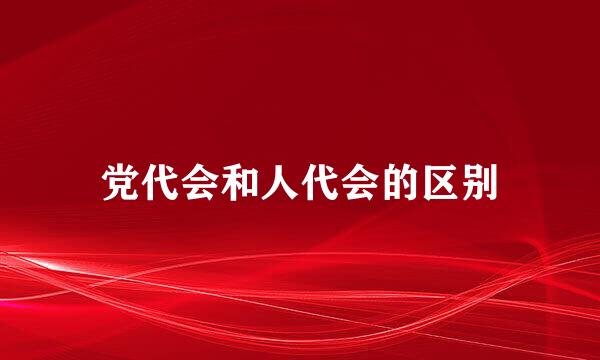 党代会和人代会的区别