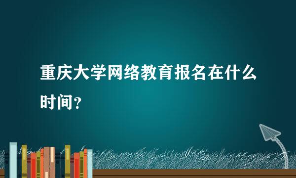 重庆大学网络教育报名在什么时间？