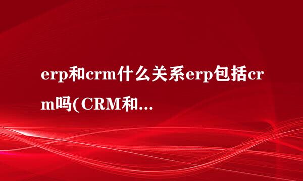 erp和crm什么关系erp包括crm吗(CRM和ERP的区别)