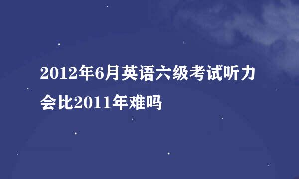 2012年6月英语六级考试听力会比2011年难吗