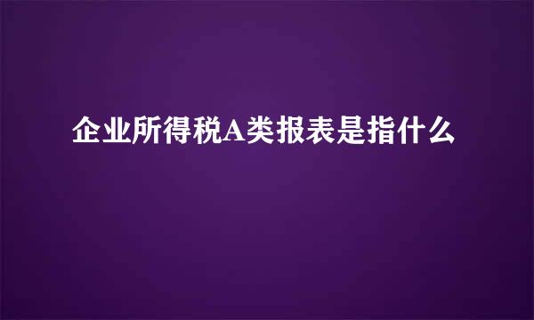 企业所得税A类报表是指什么