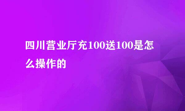 四川营业厅充100送100是怎么操作的