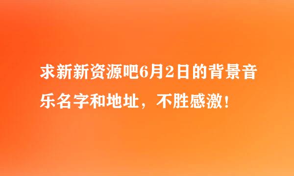 求新新资源吧6月2日的背景音乐名字和地址，不胜感激！