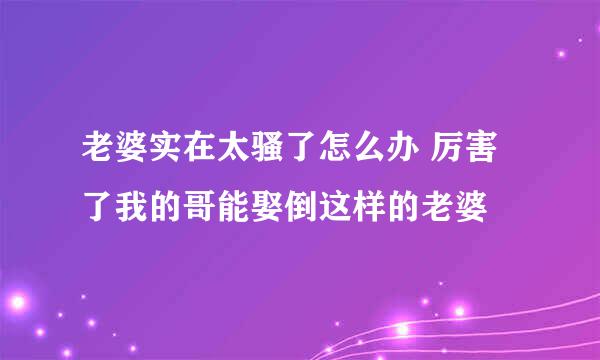 老婆实在太骚了怎么办 厉害了我的哥能娶倒这样的老婆