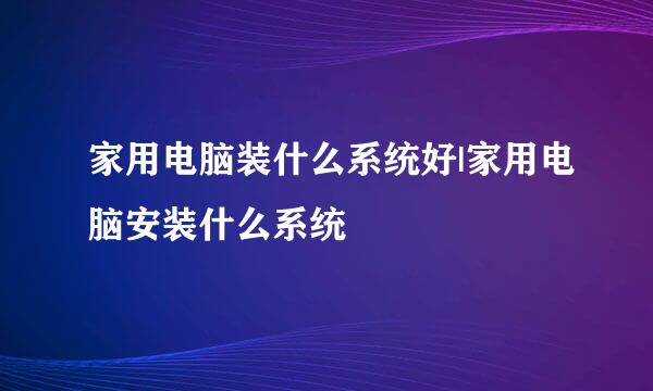 家用电脑装什么系统好|家用电脑安装什么系统