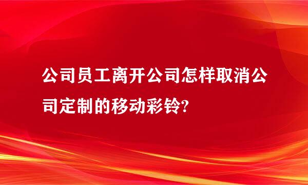 公司员工离开公司怎样取消公司定制的移动彩铃?