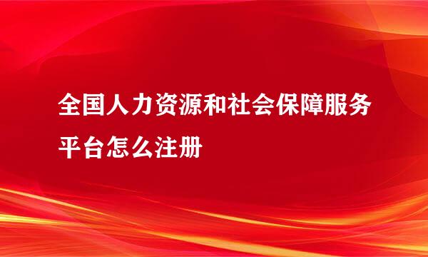 全国人力资源和社会保障服务平台怎么注册