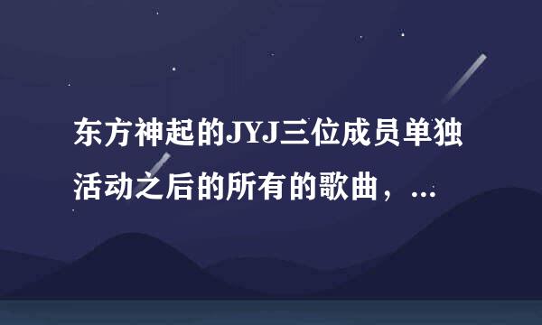 东方神起的JYJ三位成员单独活动之后的所有的歌曲，金在中，朴有天，金俊秀，他们各自的单曲和专辑！谢谢！