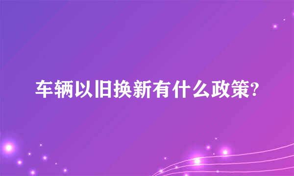 车辆以旧换新有什么政策?