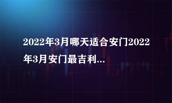 2022年3月哪天适合安门2022年3月安门最吉利好日子一览表