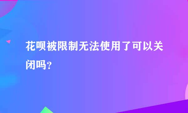 花呗被限制无法使用了可以关闭吗？