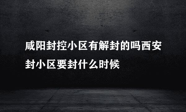 咸阳封控小区有解封的吗西安封小区要封什么时候