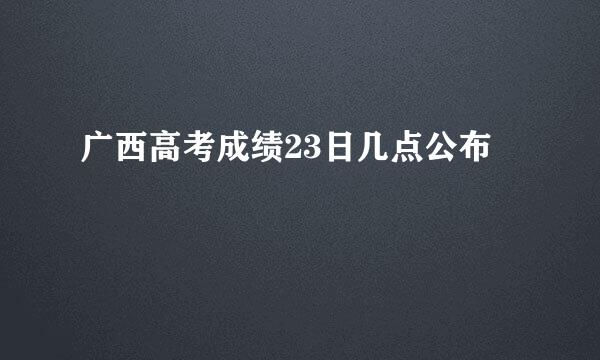 广西高考成绩23日几点公布