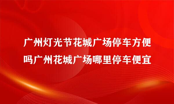 广州灯光节花城广场停车方便吗广州花城广场哪里停车便宜