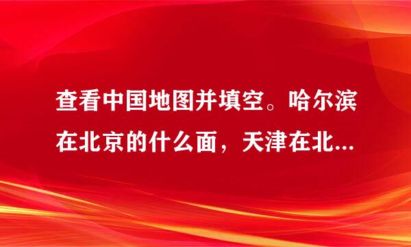 查看中国地图并填空。哈尔滨在北京的什么面，天津在北京的什么面，南京在北京的什么面，重庆在北京的什么