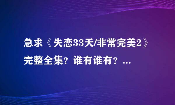 急求《失恋33天/非常完美2》完整全集？谁有谁有？谁知道在哪有得下载！