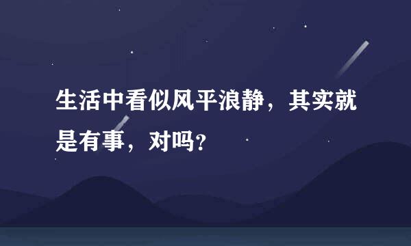 生活中看似风平浪静，其实就是有事，对吗？