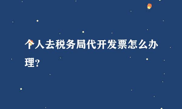 个人去税务局代开发票怎么办理？