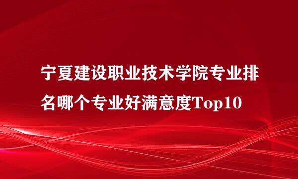 宁夏建设职业技术学院专业排名哪个专业好满意度Top10