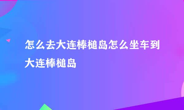 怎么去大连棒槌岛怎么坐车到大连棒槌岛