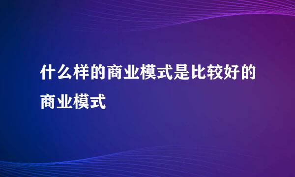 什么样的商业模式是比较好的商业模式