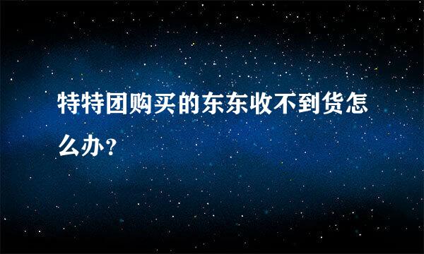 特特团购买的东东收不到货怎么办？