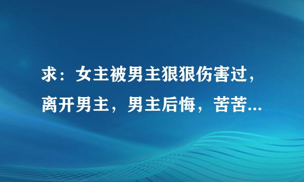 求：女主被男主狠狠伤害过，离开男主，男主后悔，苦苦追回女主的小说。