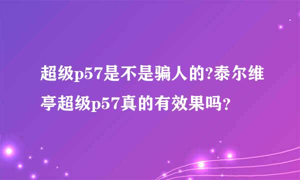 超级p57是不是骗人的?泰尔维亭超级p57真的有效果吗？