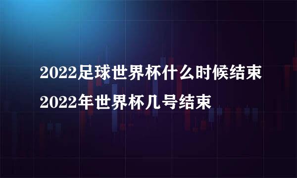 2022足球世界杯什么时候结束2022年世界杯几号结束