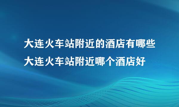 大连火车站附近的酒店有哪些大连火车站附近哪个酒店好