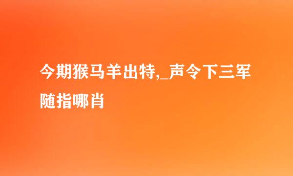 今期猴马羊出特,_声令下三军随指哪肖