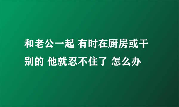 和老公一起 有时在厨房或干别的 他就忍不住了 怎么办