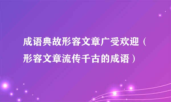 成语典故形容文章广受欢迎（形容文章流传千古的成语）