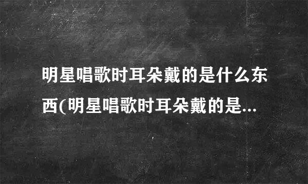 明星唱歌时耳朵戴的是什么东西(明星唱歌时耳朵戴的是什么东西,在市面上能买得到吗)