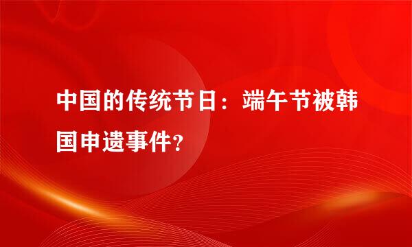 中国的传统节日：端午节被韩国申遗事件？