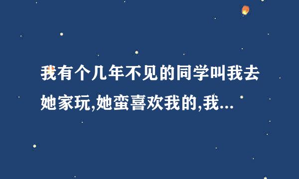 我有个几年不见的同学叫我去她家玩,她蛮喜欢我的,我对她也有好感.我该怎么办?去时该注意什么?