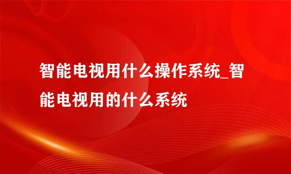 智能电视用什么操作系统_智能电视用的什么系统