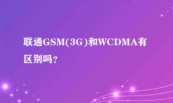 联通GSM(3G)和WCDMA有区别吗？