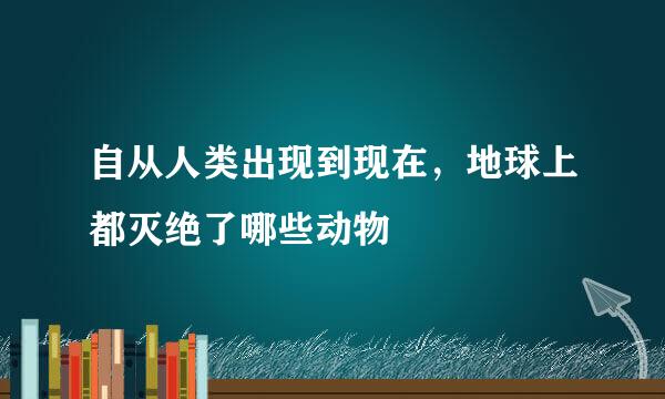 自从人类出现到现在，地球上都灭绝了哪些动物