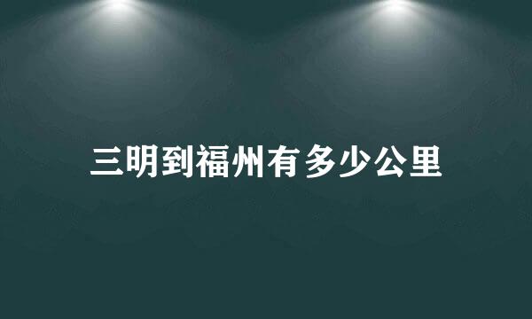 三明到福州有多少公里