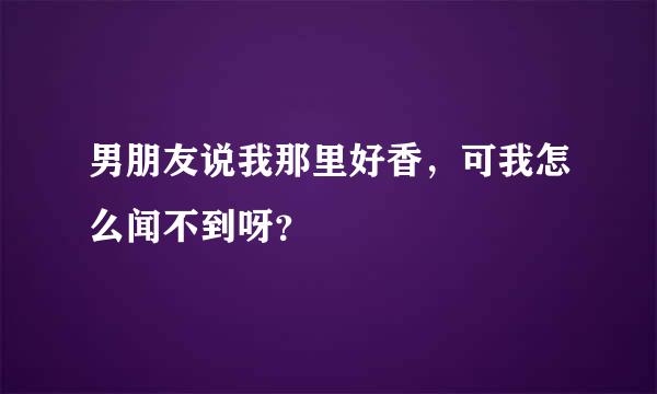 男朋友说我那里好香，可我怎么闻不到呀？