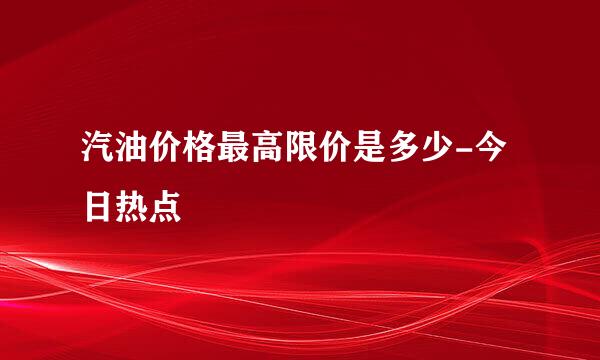 汽油价格最高限价是多少-今日热点