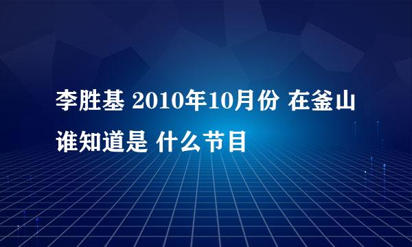 李胜基 2010年10月份 在釜山 谁知道是 什么节目